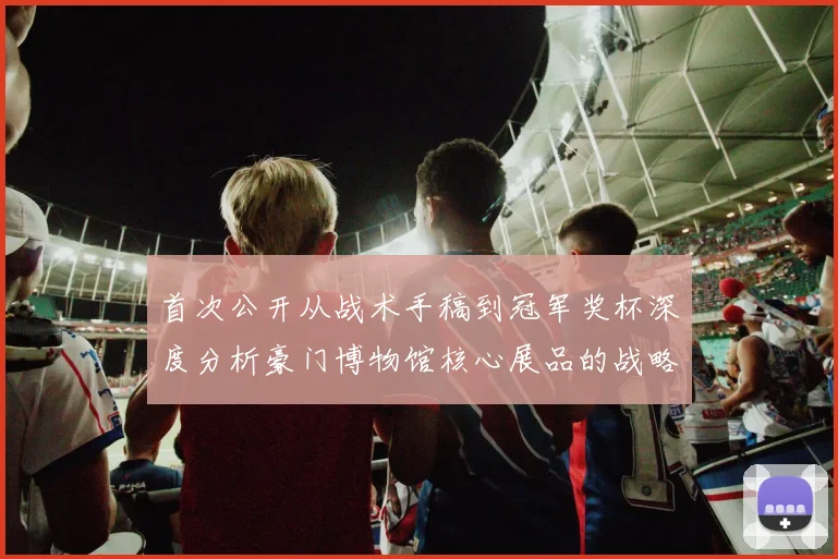 首次公开从战术手稿到冠军奖杯深度分析豪门博物馆核心展品的战略意义