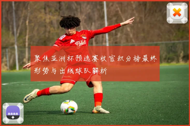聚焦亚洲杯预选赛收官积分榜最终形势与出线球队解析